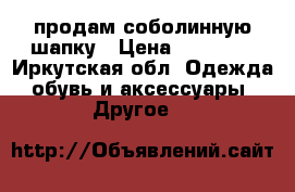 продам соболинную шапку › Цена ­ 12 000 - Иркутская обл. Одежда, обувь и аксессуары » Другое   